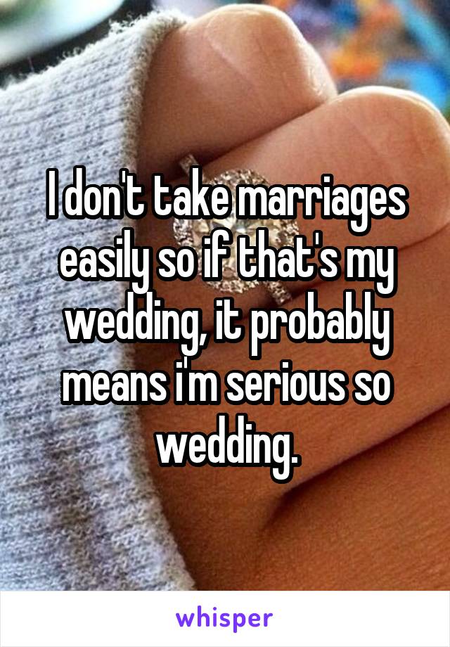 I don't take marriages easily so if that's my wedding, it probably means i'm serious so wedding.