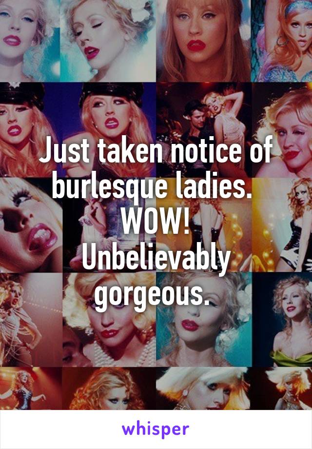 Just taken notice of burlesque ladies. 
WOW!
Unbelievably gorgeous. 