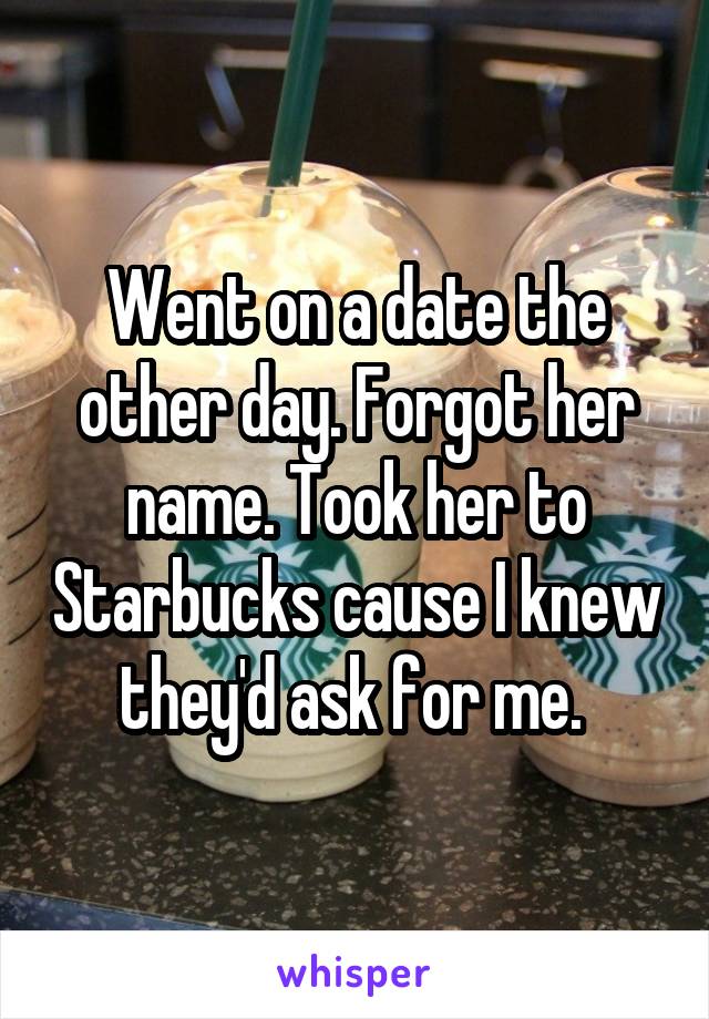 Went on a date the other day. Forgot her name. Took her to Starbucks cause I knew they'd ask for me. 