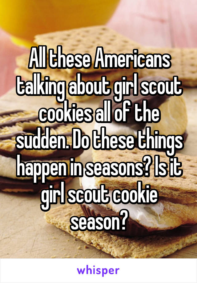 All these Americans talking about girl scout cookies all of the sudden. Do these things happen in seasons? Is it girl scout cookie season?