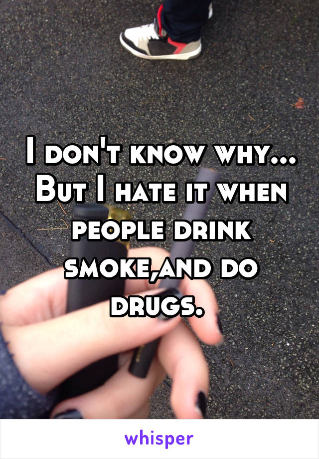 I don't know why... But I hate it when people drink smoke,and do drugs. 