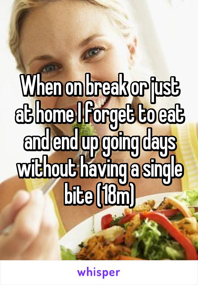 When on break or just at home I forget to eat and end up going days without having a single bite (18m)