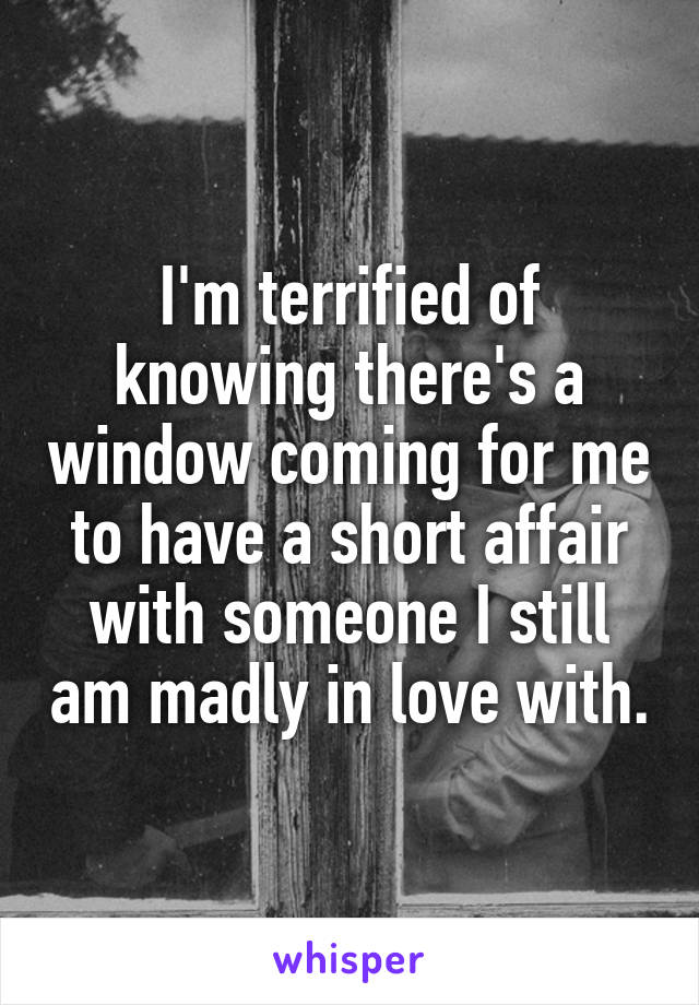 I'm terrified of knowing there's a window coming for me to have a short affair with someone I still am madly in love with.