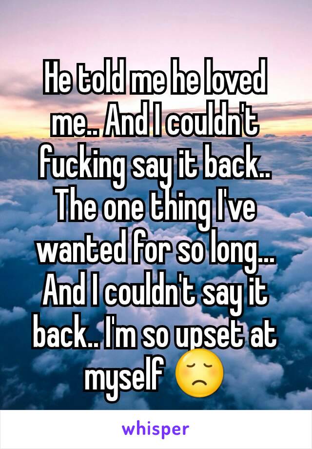 He told me he loved me.. And I couldn't fucking say it back.. The one thing I've wanted for so long... And I couldn't say it back.. I'm so upset at myself 😞