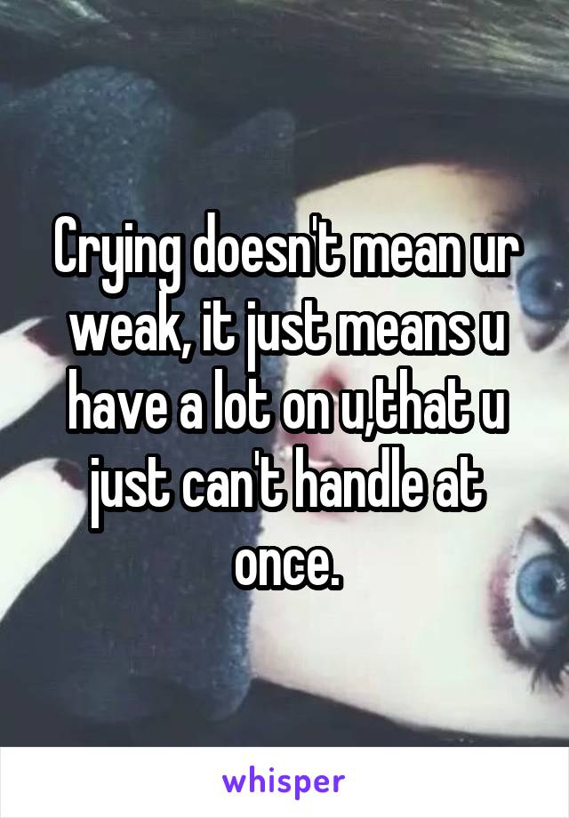 Crying doesn't mean ur weak, it just means u have a lot on u,that u just can't handle at once.