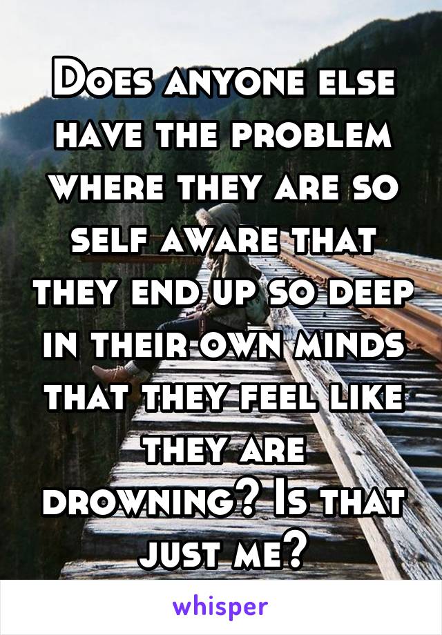 Does anyone else have the problem where they are so self aware that they end up so deep in their own minds that they feel like they are drowning? Is that just me?