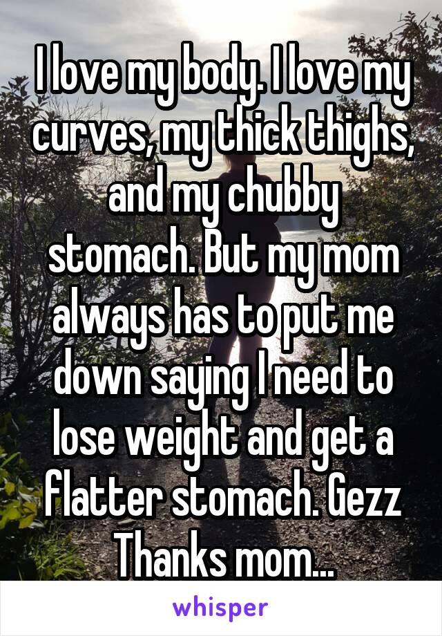 I love my body. I love my curves, my thick thighs, and my chubby stomach. But my mom always has to put me down saying I need to lose weight and get a flatter stomach. Gezz Thanks mom...