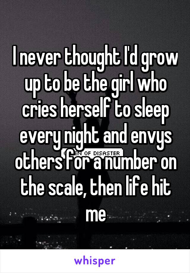 I never thought I'd grow up to be the girl who cries herself to sleep every night and envys others for a number on the scale, then life hit me