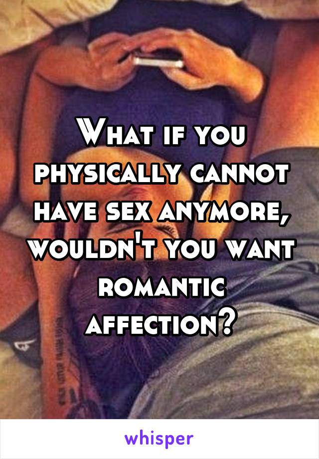 What if you physically cannot have sex anymore, wouldn't you want romantic affection?