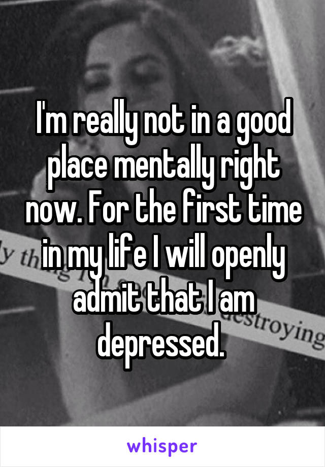 I'm really not in a good place mentally right now. For the first time in my life I will openly admit that I am depressed. 