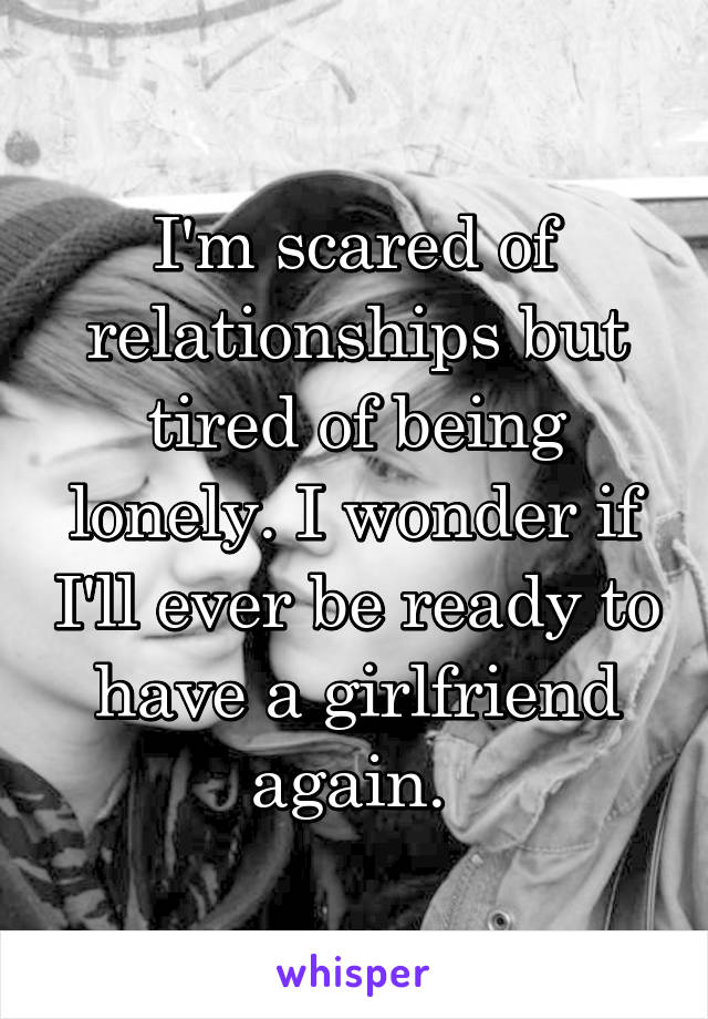 I'm scared of relationships but tired of being lonely. I wonder if I'll ever be ready to have a girlfriend again. 