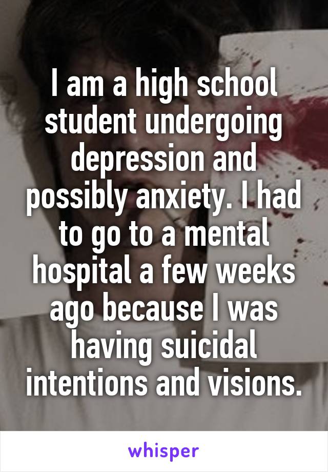 I am a high school student undergoing depression and possibly anxiety. I had to go to a mental hospital a few weeks ago because I was having suicidal intentions and visions.