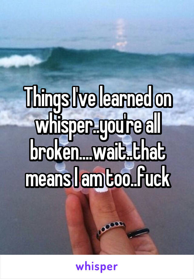 Things I've learned on whisper..you're all broken....wait..that means I am too..fuck