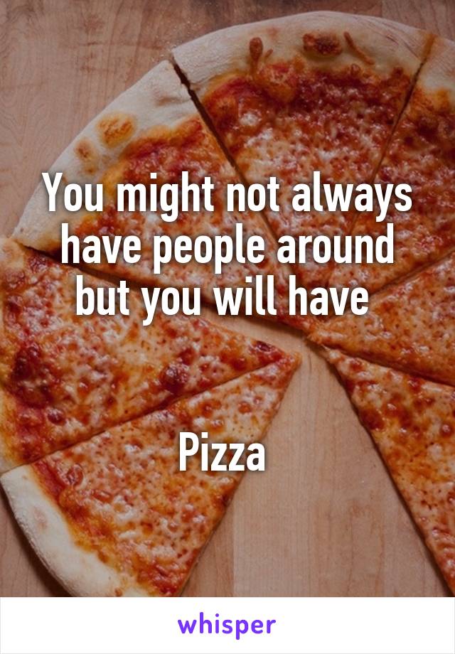 You might not always have people around but you will have 


Pizza 