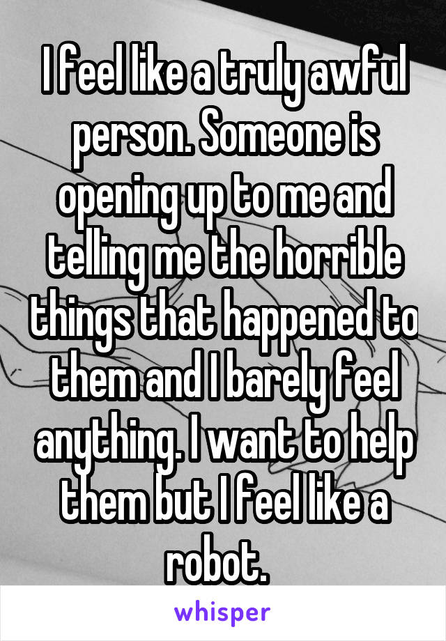 I feel like a truly awful person. Someone is opening up to me and telling me the horrible things that happened to them and I barely feel anything. I want to help them but I feel like a robot.  