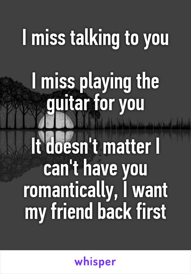 I miss talking to you

I miss playing the guitar for you

It doesn't matter I can't have you romantically, I want my friend back first
