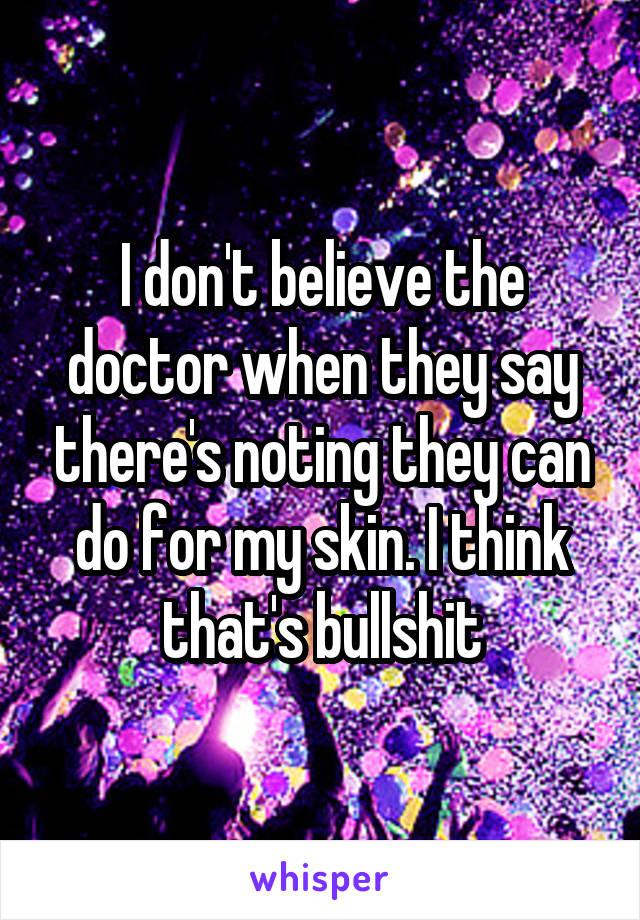 I don't believe the doctor when they say there's noting they can do for my skin. I think that's bullshit