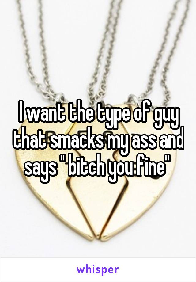 I want the type of guy that smacks my ass and says " bitch you fine" 