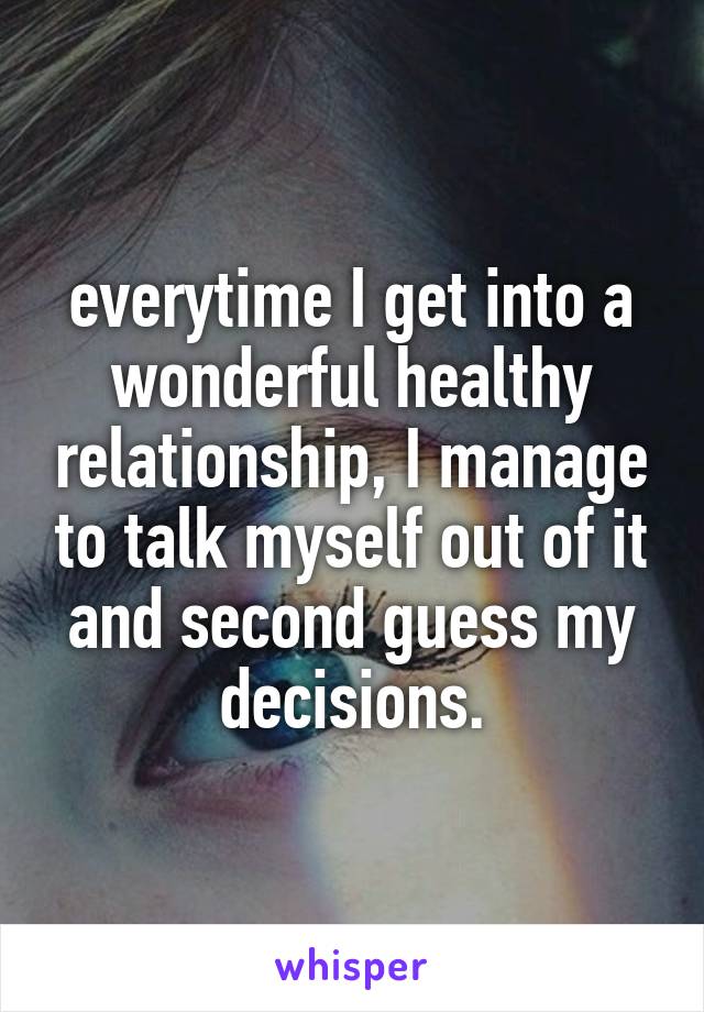 everytime I get into a wonderful healthy relationship, I manage to talk myself out of it and second guess my decisions.