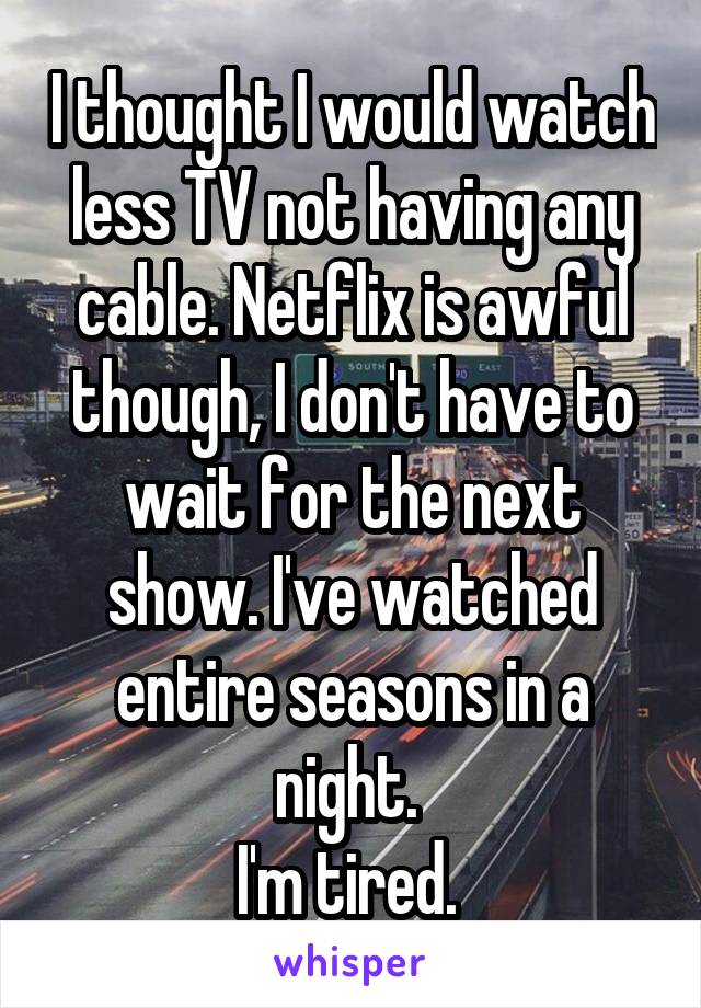 I thought I would watch less TV not having any cable. Netflix is awful though, I don't have to wait for the next show. I've watched entire seasons in a night. 
I'm tired. 