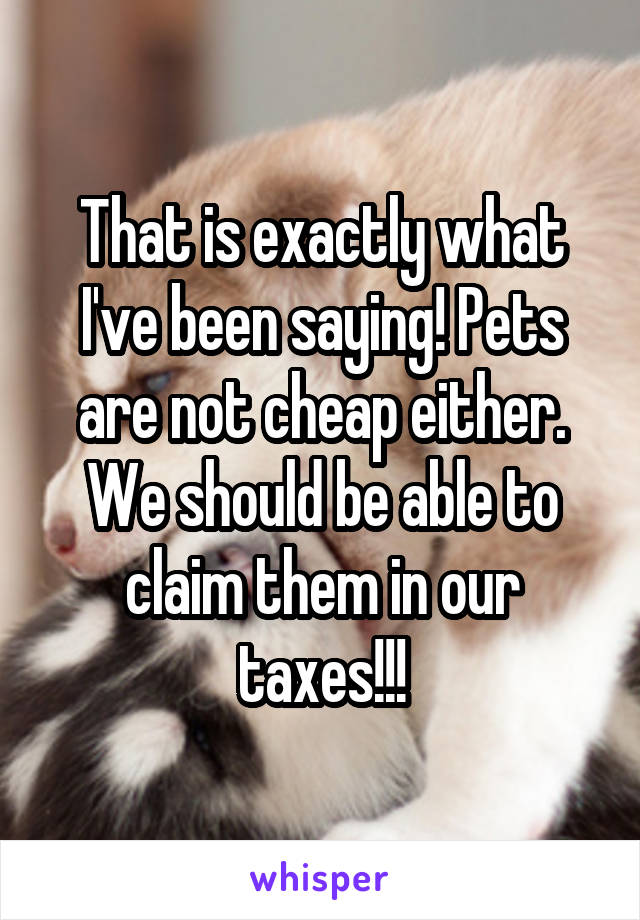 That is exactly what I've been saying! Pets are not cheap either. We should be able to claim them in our taxes!!!