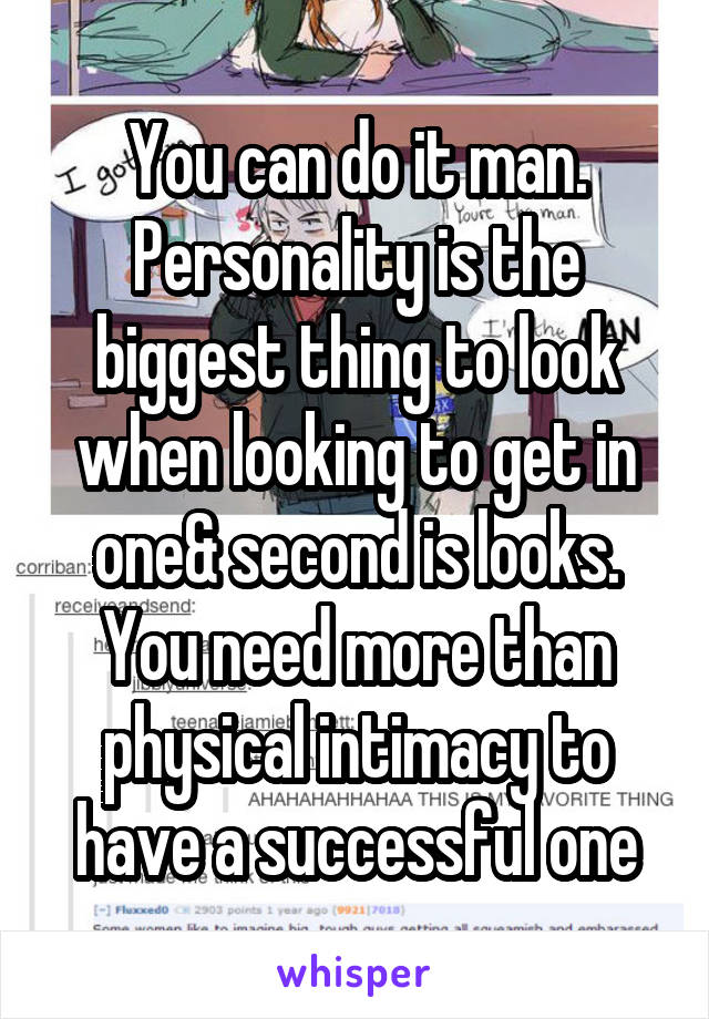 You can do it man. Personality is the biggest thing to look when looking to get in one& second is looks. You need more than physical intimacy to have a successful one