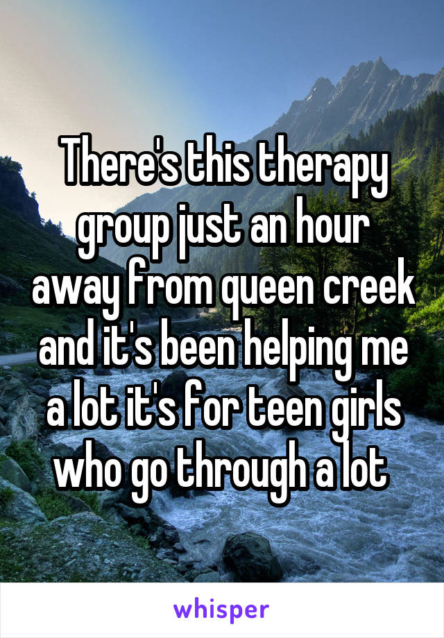 There's this therapy group just an hour away from queen creek and it's been helping me a lot it's for teen girls who go through a lot 