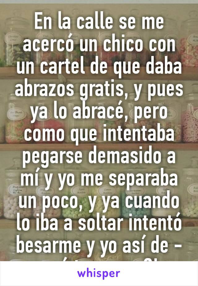 En la calle se me acercó un chico con un cartel de que daba abrazos gratis, y pues ya lo abracé, pero como que intentaba pegarse demasido a mí y yo me separaba un poco, y ya cuando lo iba a soltar intentó besarme y yo así de -¿¡qué te ocurre?!- 