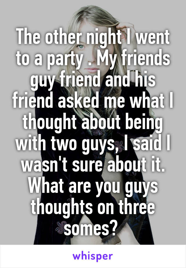 The other night I went to a party . My friends guy friend and his friend asked me what I thought about being with two guys, I said I wasn't sure about it. What are you guys thoughts on three somes? 