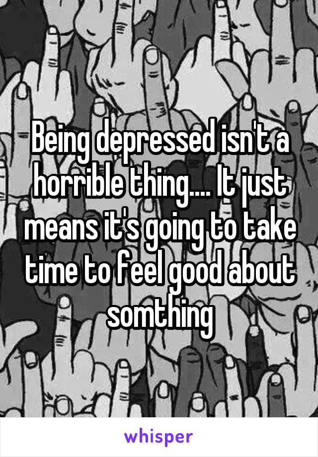 Being depressed isn't a horrible thing.... It just means it's going to take time to feel good about somthing