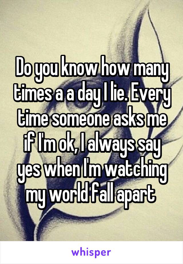 Do you know how many times a a day I lie. Every time someone asks me if I'm ok, I always say yes when I'm watching my world fall apart 