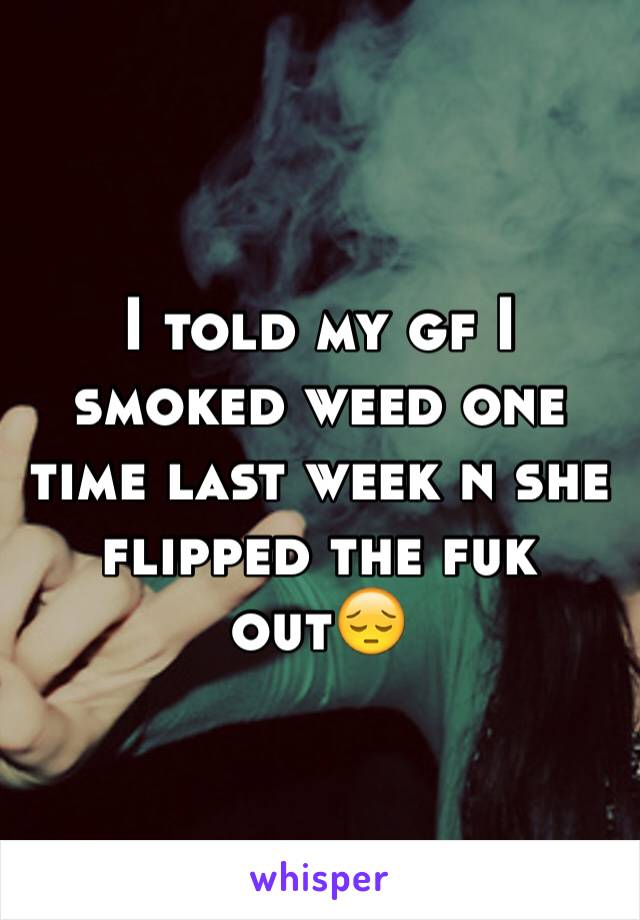 I told my gf I smoked weed one time last week n she flipped the fuk out😔