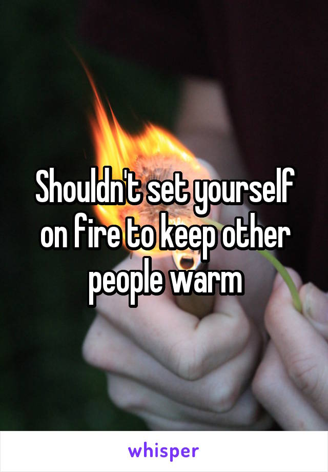 Shouldn't set yourself on fire to keep other people warm