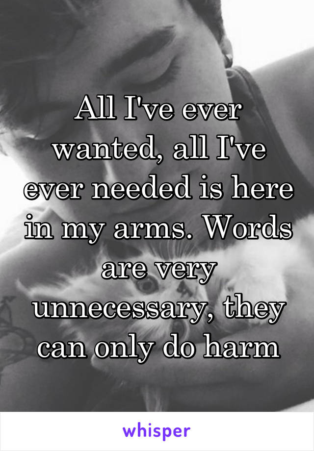 All I've ever wanted, all I've ever needed is here in my arms. Words are very unnecessary, they can only do harm