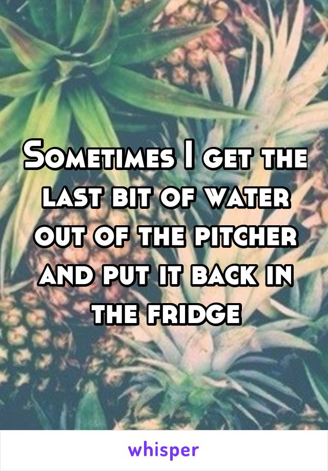 Sometimes I get the last bit of water out of the pitcher and put it back in the fridge