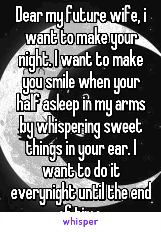 Dear my future wife, i want to make your night. I want to make you smile when your half asleep in my arms by whispering sweet things in your ear. I want to do it everynight until the end of time.