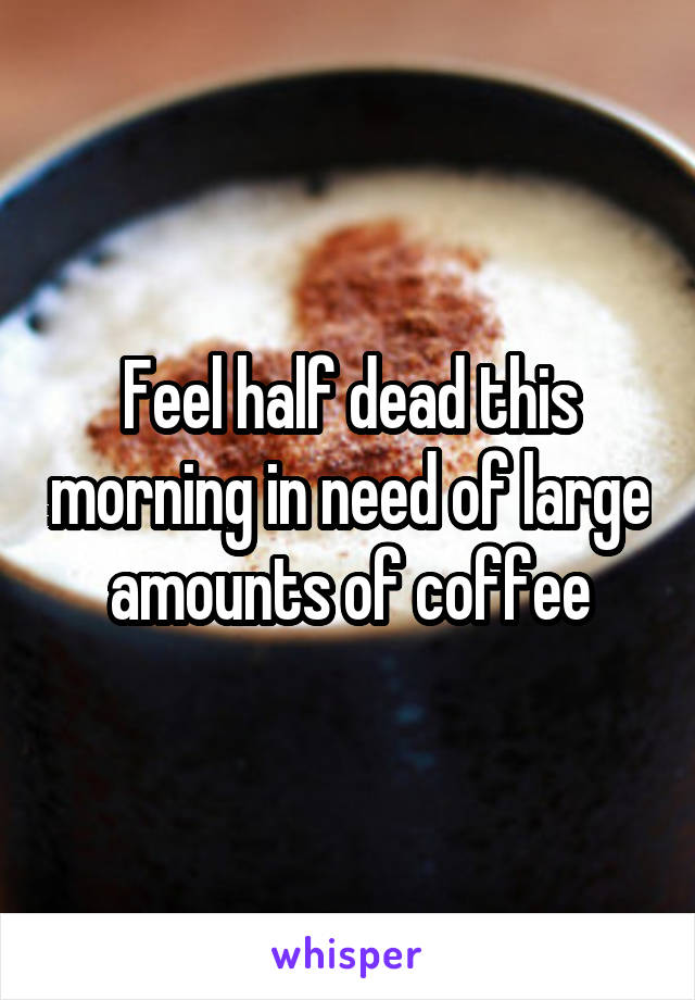 Feel half dead this morning in need of large amounts of coffee