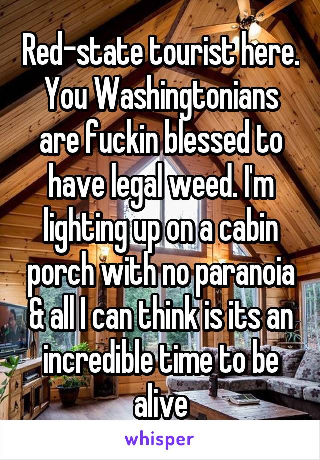 Red-state tourist here. You Washingtonians are fuckin blessed to have legal weed. I'm lighting up on a cabin porch with no paranoia & all I can think is its an incredible time to be alive