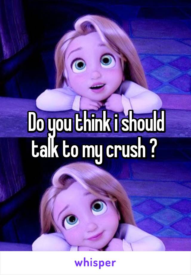 Do you think i should talk to my crush ? 