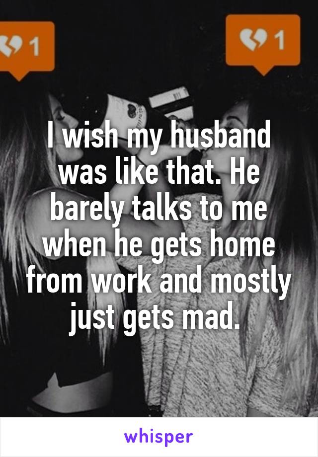 I wish my husband was like that. He barely talks to me when he gets home from work and mostly just gets mad. 