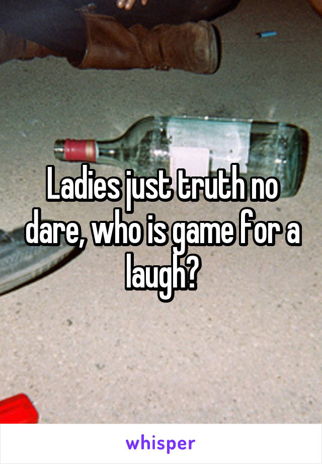 Ladies just truth no dare, who is game for a laugh?