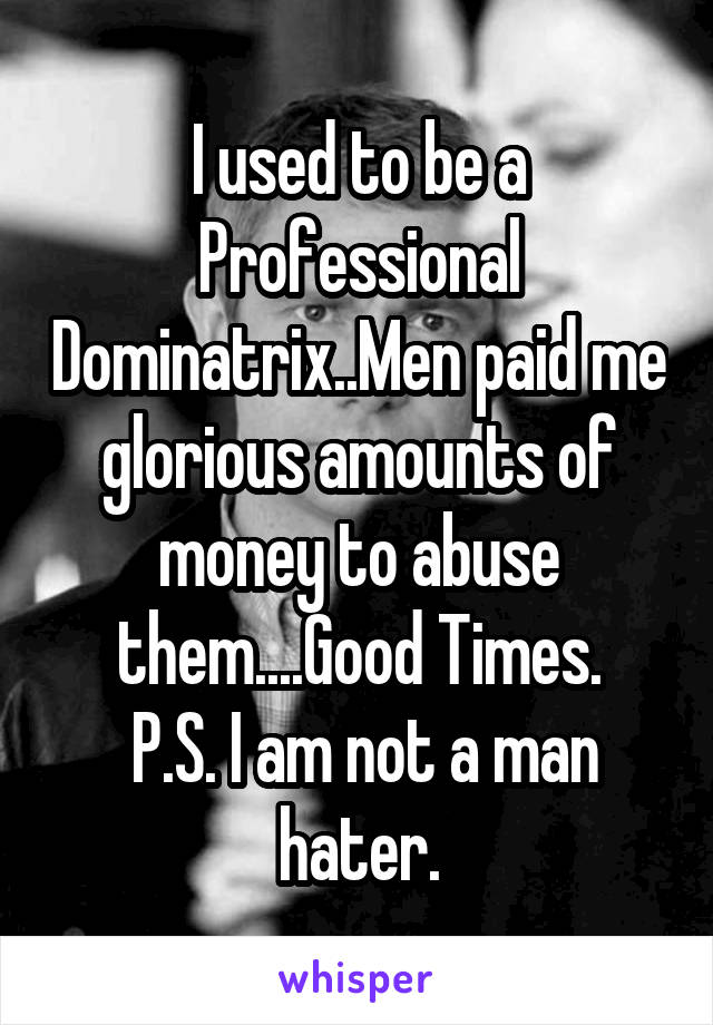 I used to be a Professional Dominatrix..Men paid me glorious amounts of money to abuse them....Good Times.
 P.S. I am not a man hater.