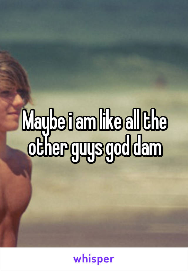 Maybe i am like all the other guys god dam