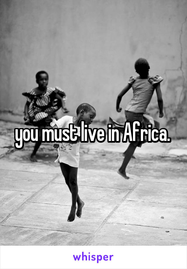 you must live in Africa. 