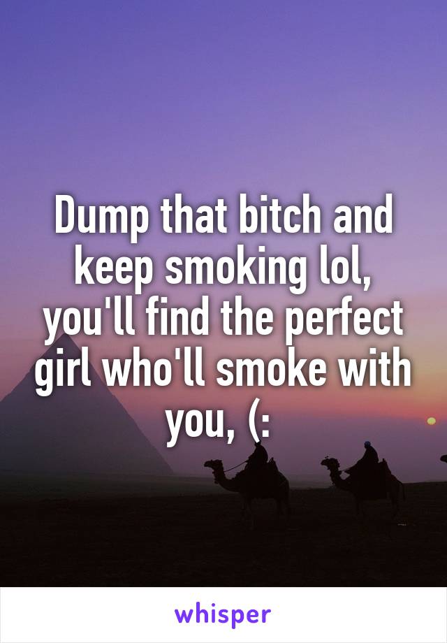 Dump that bitch and keep smoking lol, you'll find the perfect girl who'll smoke with you, (: 