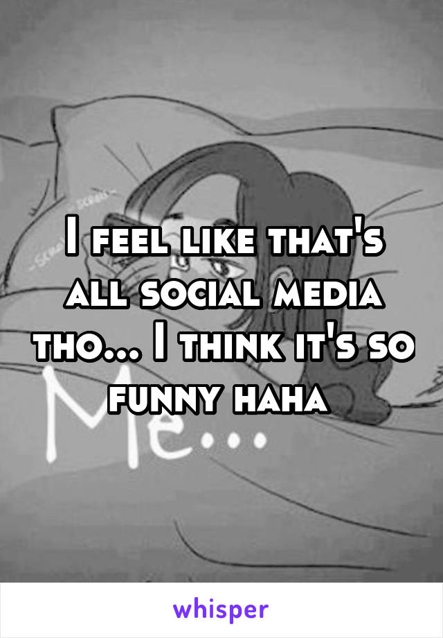 I feel like that's all social media tho... I think it's so funny haha 