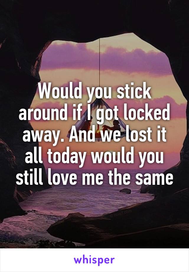 Would you stick around if I got locked away. And we lost it all today would you still love me the same