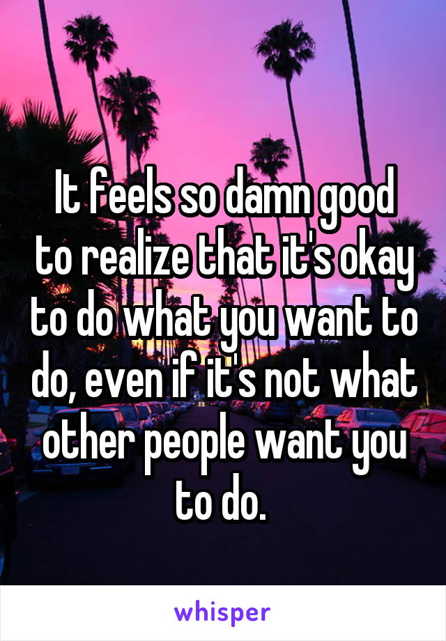 
It feels so damn good to realize that it's okay to do what you want to do, even if it's not what other people want you to do. 