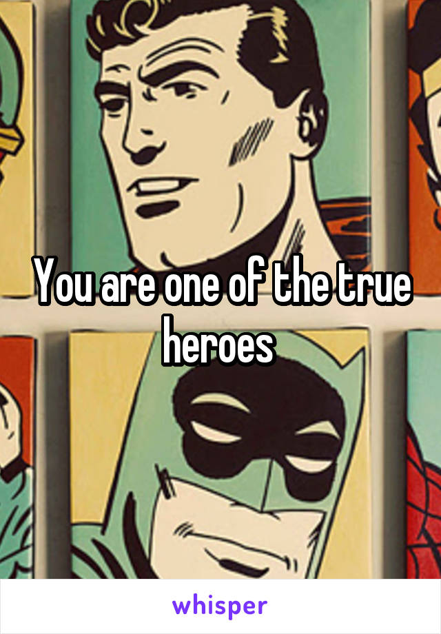 You are one of the true heroes 