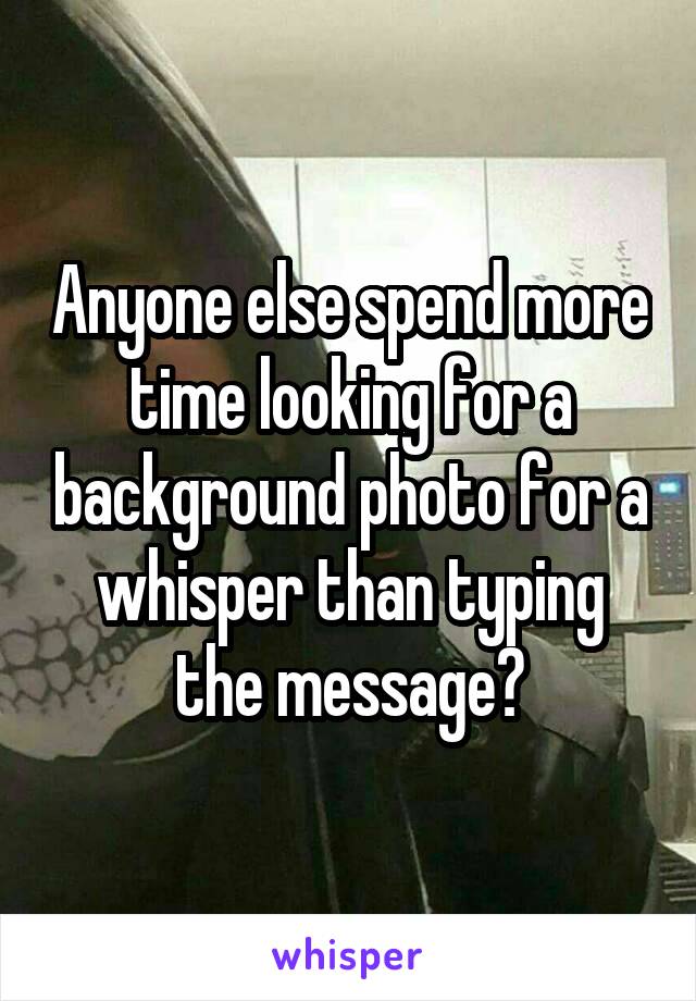 Anyone else spend more time looking for a background photo for a whisper than typing the message?